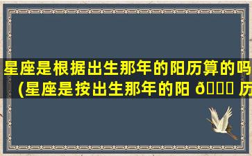 星座是根据出生那年的阳历算的吗(星座是按出生那年的阳 🐕 历算吗阴历还是阳历 🐒 )